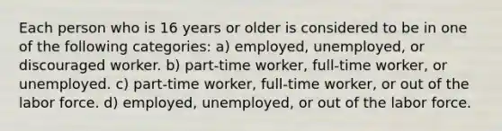 Each person who is 16 years or older is considered to be in one of the following categories: a) employed, unemployed, or discouraged worker. b) part-time worker, full-time worker, or unemployed. c) part-time worker, full-time worker, or out of the labor force. d) employed, unemployed, or out of the labor force.