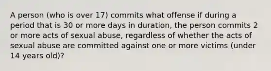 A person (who is over 17) commits what offense if during a period that is 30 or more days in duration, the person commits 2 or more acts of sexual abuse, regardless of whether the acts of sexual abuse are committed against one or more victims (under 14 years old)?