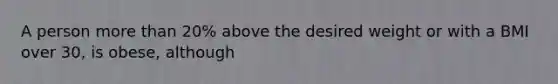 A person more than 20% above the desired weight or with a BMI over 30, is obese, although