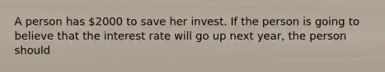 A person has 2000 to save her invest. If the person is going to believe that the interest rate will go up next year, the person should