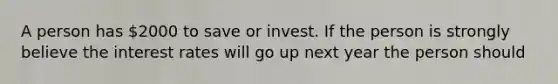 A person has 2000 to save or invest. If the person is strongly believe the interest rates will go up next year the person should