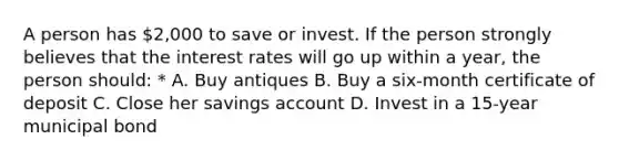 A person has 2,000 to save or invest. If the person strongly believes that the interest rates will go up within a year, the person should: * A. Buy antiques B. Buy a six-month certificate of deposit C. Close her savings account D. Invest in a 15-year municipal bond