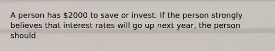 A person has 2000 to save or invest. If the person strongly believes that interest rates will go up next year, the person should