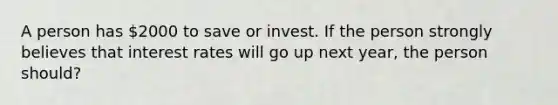 A person has 2000 to save or invest. If the person strongly believes that interest rates will go up next year, the person should?