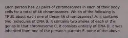 Each person has 23 pairs of chromosomes in each of their body cells for a total of 46 chromosomes. Which of the following is TRUE about each one of these 46 chromosomes? A. it contains two molecules of DNA B. it contains two alleles of each of the genes in that chromosome C. it consists entirely of DNA D. it was inherited from one of the person's parents E. none of the above