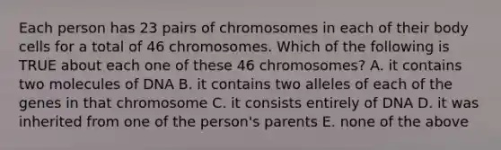 Each person has 23 pairs of chromosomes in each of their body cells for a total of 46 chromosomes. Which of the following is TRUE about each one of these 46 chromosomes? A. it contains two molecules of DNA B. it contains two alleles of each of the genes in that chromosome C. it consists entirely of DNA D. it was inherited from one of the person's parents E. none of the above