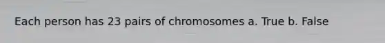 Each person has 23 pairs of chromosomes a. True b. False