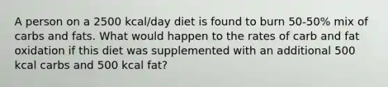 A person on a 2500 kcal/day diet is found to burn 50-50% mix of carbs and fats. What would happen to the rates of carb and fat oxidation if this diet was supplemented with an additional 500 kcal carbs and 500 kcal fat?