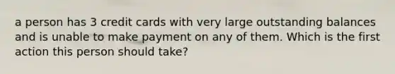 a person has 3 credit cards with very large outstanding balances and is unable to make payment on any of them. Which is the first action this person should take?