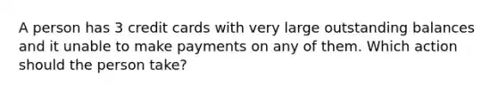 A person has 3 credit cards with very large outstanding balances and it unable to make payments on any of them. Which action should the person take?