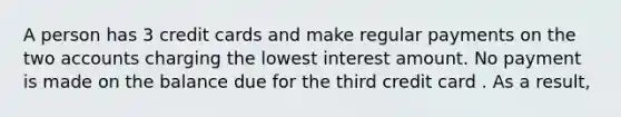 A person has 3 credit cards and make regular payments on the two accounts charging the lowest interest amount. No payment is made on the balance due for the third credit card . As a result,