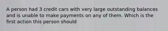 A person had 3 credit cars with very large outstanding balances and is unable to make payments on any of them. Which is the first action this person should