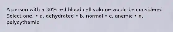 A person with a 30% red blood cell volume would be considered Select one: • a. dehydrated • b. normal • c. anemic • d. polycythemic