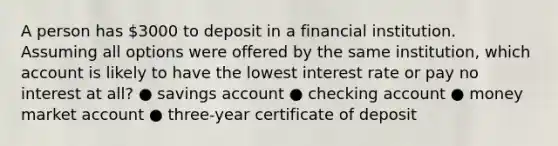 A person has 3000 to deposit in a financial institution. Assuming all options were offered by the same institution, which account is likely to have the lowest interest rate or pay no interest at all? ● savings account ● checking account ● money market account ● three-year certificate of deposit