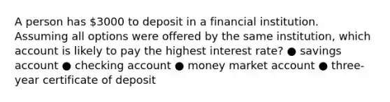 A person has 3000 to deposit in a financial institution. Assuming all options were offered by the same institution, which account is likely to pay the highest interest rate? ● savings account ● checking account ● money market account ● three-year certificate of deposit