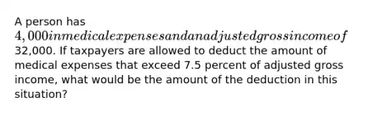 A person has 4,000 in medical expenses and an adjusted gross income of32,000. If taxpayers are allowed to deduct the amount of medical expenses that exceed 7.5 percent of adjusted gross income, what would be the amount of the deduction in this situation?