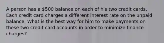 A person has a 500 balance on each of his two credit cards. Each credit card charges a different interest rate on the unpaid balance. What is the best way for him to make payments on these two credit card accounts in order to minimize finance charges?