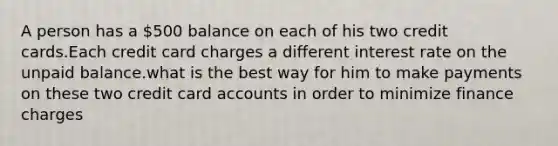 A person has a 500 balance on each of his two credit cards.Each credit card charges a different interest rate on the unpaid balance.what is the best way for him to make payments on these two credit card accounts in order to minimize finance charges