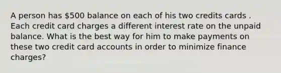 A person has 500 balance on each of his two credits cards . Each credit card charges a different interest rate on the unpaid balance. What is the best way for him to make payments on these two credit card accounts in order to minimize finance charges?