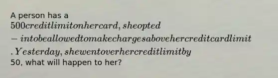 A person has a 500 credit limit on her card, she opted-in to be allowed to make charges above her credit card limit. Yesterday, she went over her credit limit by50, what will happen to her?