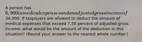 A person has 6,900 in medical expenses and an adjusted gross income of34,000. If taxpayers are allowed to deduct the amount of medical expenses that exceed 7.50 percent of adjusted gross income, what would be the amount of the deduction in this situation? (Round your answer to the nearest whole number.)