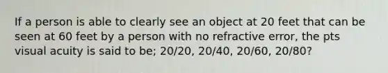 If a person is able to clearly see an object at 20 feet that can be seen at 60 feet by a person with no refractive error, the pts visual acuity is said to be; 20/20, 20/40, 20/60, 20/80?