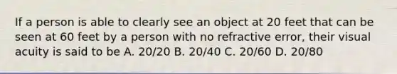 If a person is able to clearly see an object at 20 feet that can be seen at 60 feet by a person with no refractive error, their visual acuity is said to be A. 20/20 B. 20/40 C. 20/60 D. 20/80