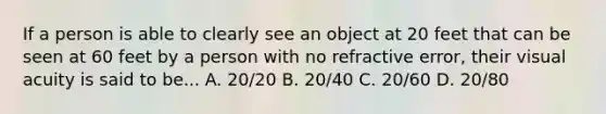 If a person is able to clearly see an object at 20 feet that can be seen at 60 feet by a person with no refractive error, their visual acuity is said to be... A. 20/20 B. 20/40 C. 20/60 D. 20/80