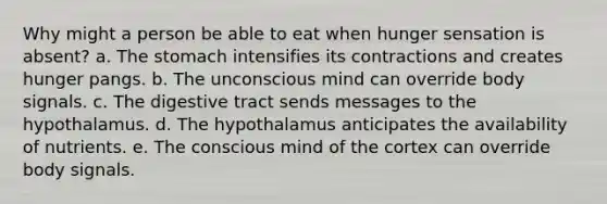 Why might a person be able to eat when hunger sensation is absent? a. The stomach intensifies its contractions and creates hunger pangs. b. The unconscious mind can override body signals. c. The digestive tract sends messages to the hypothalamus. d. The hypothalamus anticipates the availability of nutrients. e. The conscious mind of the cortex can override body signals.