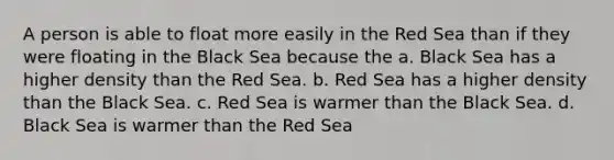 A person is able to float more easily in the Red Sea than if they were floating in the Black Sea because the a. Black Sea has a higher density than the Red Sea. b. Red Sea has a higher density than the Black Sea. c. Red Sea is warmer than the Black Sea. d. Black Sea is warmer than the Red Sea