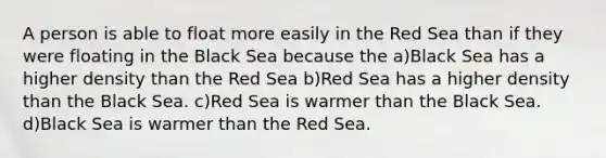 A person is able to float more easily in the Red Sea than if they were floating in the Black Sea because the a)Black Sea has a higher density than the Red Sea b)Red Sea has a higher density than the Black Sea. c)Red Sea is warmer than the Black Sea. d)Black Sea is warmer than the Red Sea.