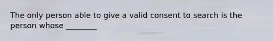 The only person able to give a valid consent to search is the person whose ________