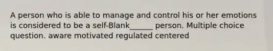 A person who is able to manage and control his or her emotions is considered to be a self-Blank______ person. Multiple choice question. aware motivated regulated centered