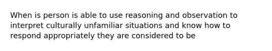 When is person is able to use reasoning and observation to interpret culturally unfamiliar situations and know how to respond appropriately they are considered to be