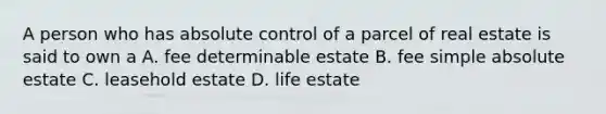 A person who has absolute control of a parcel of real estate is said to own a A. fee determinable estate B. fee simple absolute estate C. leasehold estate D. life estate