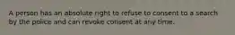 A person has an absolute right to refuse to consent to a search by the police and can revoke consent at any time.