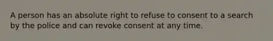 A person has an absolute right to refuse to consent to a search by the police and can revoke consent at any time.