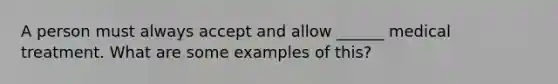 A person must always accept and allow ______ medical treatment. What are some examples of this?