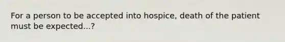 For a person to be accepted into hospice, death of the patient must be expected...?