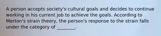 A person accepts society's cultural goals and decides to continue working in his current job to achieve the goals. According to Merton's strain theory, the person's response to the strain falls under the category of ________.