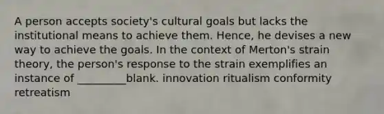 A person accepts society's cultural goals but lacks the institutional means to achieve them. Hence, he devises a new way to achieve the goals. In the context of Merton's strain theory, the person's response to the strain exemplifies an instance of _________blank. innovation ritualism conformity retreatism