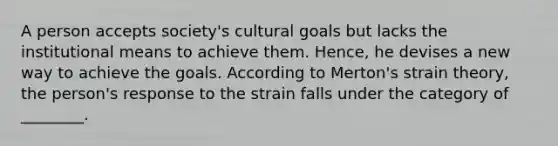 A person accepts society's cultural goals but lacks the institutional means to achieve them. Hence, he devises a new way to achieve the goals. According to Merton's strain theory, the person's response to the strain falls under the category of ________.