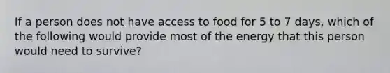 If a person does not have access to food for 5 to 7 days, which of the following would provide most of the energy that this person would need to survive?