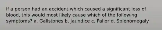 If a person had an accident which caused a significant loss of blood, this would most likely cause which of the following symptoms? a. Gallstones b. Jaundice c. Pallor d. Splenomegaly