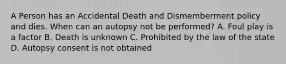 A Person has an Accidental Death and Dismemberment policy and dies. When can an autopsy not be performed? A. Foul play is a factor B. Death is unknown C. Prohibited by the law of the state D. Autopsy consent is not obtained