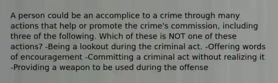 A person could be an accomplice to a crime through many actions that help or promote the crime's commission, including three of the following. Which of these is NOT one of these actions? -Being a lookout during the criminal act. -Offering words of encouragement -Committing a criminal act without realizing it -Providing a weapon to be used during the offense