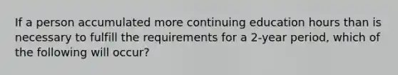 If a person accumulated more continuing education hours than is necessary to fulfill the requirements for a 2-year period, which of the following will occur?