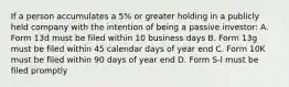 If a person accumulates a 5% or greater holding in a publicly held company with the intention of being a passive investor: A. Form 13d must be filed within 10 business days B. Form 13g must be filed within 45 calendar days of year end C. Form 10K must be filed within 90 days of year end D. Form S-l must be filed promptly