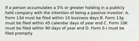 If a person accumulates a 5% or greater holding in a publicly held company with the intention of being a passive investor: A. Form 13d must be filed within 10 business days B. Form 13g must be filed within 45 calendar days of year end C. Form 10K must be filed within 90 days of year end D. Form S-l must be filed promptly