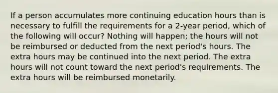 If a person accumulates more continuing education hours than is necessary to fulfill the requirements for a 2-year period, which of the following will occur? Nothing will happen; the hours will not be reimbursed or deducted from the next period's hours. The extra hours may be continued into the next period. The extra hours will not count toward the next period's requirements. The extra hours will be reimbursed monetarily.